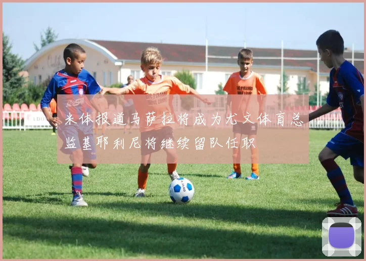米体报道马萨拉将成为尤文体育总监基耶利尼将继续留队任职
