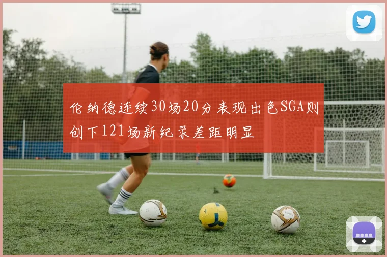 伦纳德连续30场20分表现出色SGA则创下121场新纪录差距明显