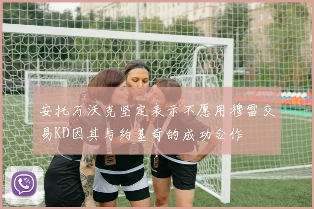 安托万沃克坚定表示不愿用穆雷交易KD因其与约基奇的成功合作