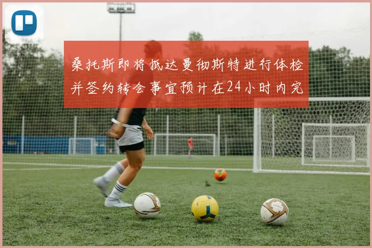 桑托斯即将抵达曼彻斯特进行体检并签约转会事宜预计在24小时内完成