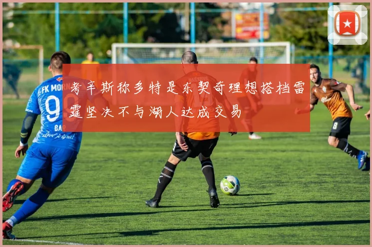 考辛斯称多特是东契奇理想搭档雷霆坚决不与湖人达成交易