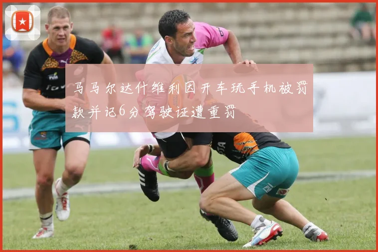 马马尔达什维利因开车玩手机被罚款并记6分驾驶证遭重罚