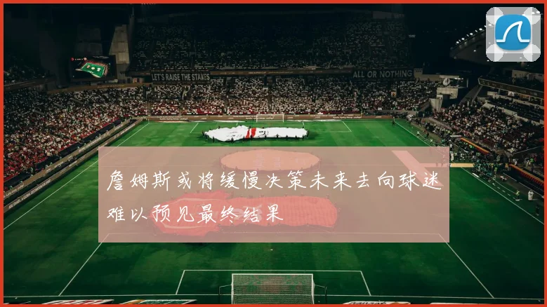詹姆斯或将缓慢决策未来去向球迷难以预见最终结果