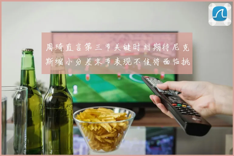 周琦直言第三节关键时刻期待尼克斯缩小分差末节表现不佳将面临挑战