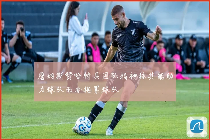 詹姆斯赞哈特具团队精神称其能助力球队而非拖累球队