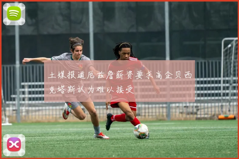 土媒报道厄兹詹薪资要求高企贝西克塔斯认为难以接受
