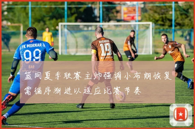 篮网夏季联赛主帅强调小布朗恢复需循序渐进以适应比赛节奏