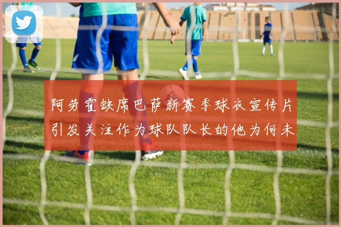 阿劳霍缺席巴萨新赛季球衣宣传片引发关注作为球队队长的他为何未现身