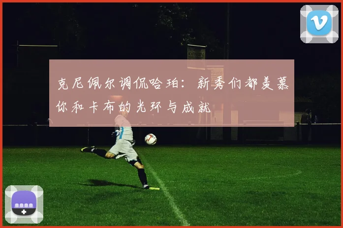 克尼佩尔调侃哈珀：新秀们都羡慕你和卡布的光环与成就