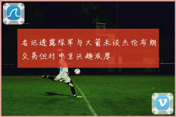 名记透露绿军与火箭未谈杰伦布朗交易但对申京兴趣浓厚