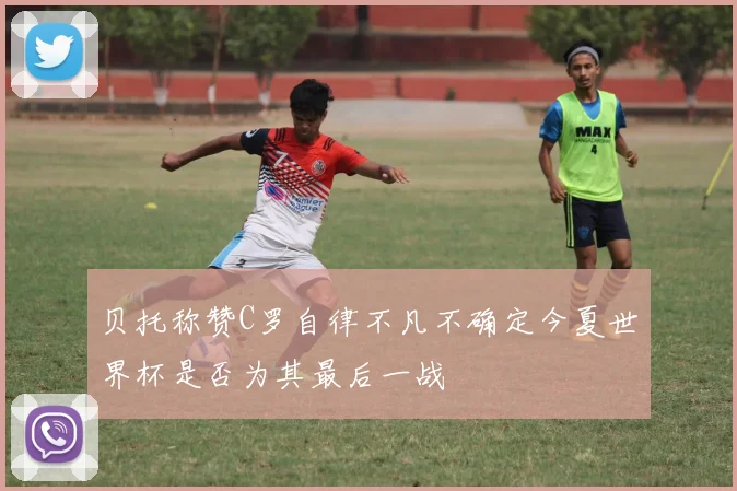 贝托称赞C罗自律不凡不确定今夏世界杯是否为其最后一战