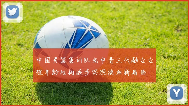 中国男篮集训队老中青三代融合合理年龄结构逐步实现换血新局面