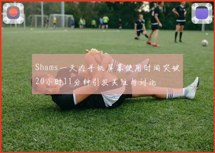 Shams一天内手机屏幕使用时间突破20小时11分钟引发关注与讨论