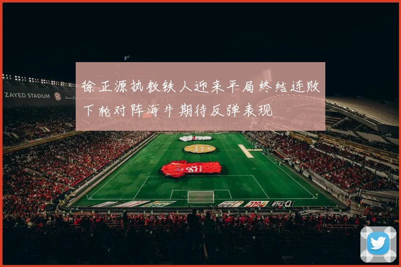 徐正源执教铁人迎来平局终结连败下轮对阵海牛期待反弹表现