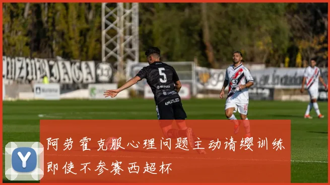 阿劳霍克服心理问题主动请缨训练即使不参赛西超杯
