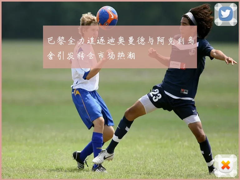 巴黎全力追逐迪奥曼德与阿克利乌舍引发转会市场热潮