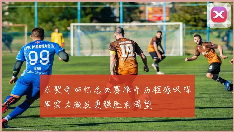 东契奇回忆总决赛艰辛历程感叹绿军实力激发更强胜利渴望
