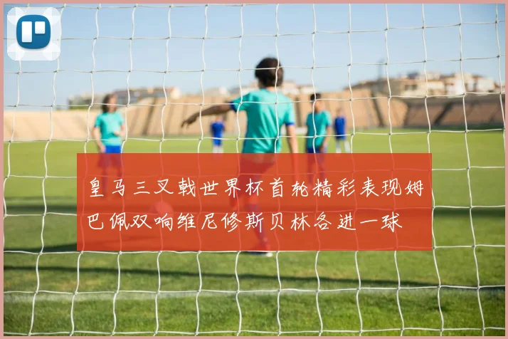 皇马三叉戟世界杯首轮精彩表现姆巴佩双响维尼修斯贝林各进一球