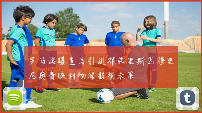 罗马诺曝皇马引进邓弗里斯因穆里尼奥青睐利物浦截胡未果